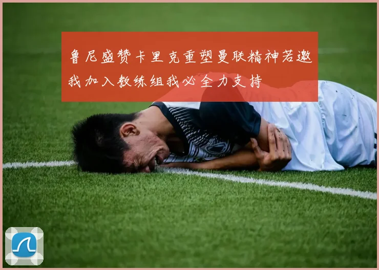 鲁尼盛赞卡里克重塑曼联精神若邀我加入教练组我必全力支持
