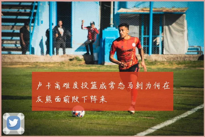 卢卡高难度投篮成常态马刺为何在灰熊面前败下阵来