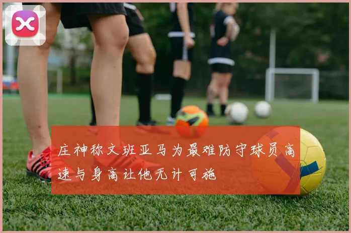庄神称文班亚马为最难防守球员高速与身高让他无计可施