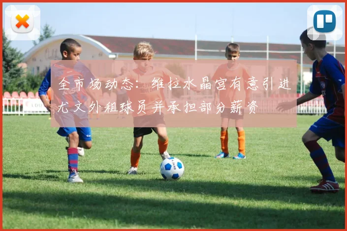 全市场动态：维拉水晶宫有意引进尤文外租球员并承担部分薪资