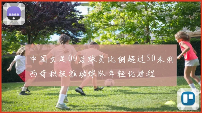 中国女足00后球员比例超过50米利西奇积极推动球队年轻化进程