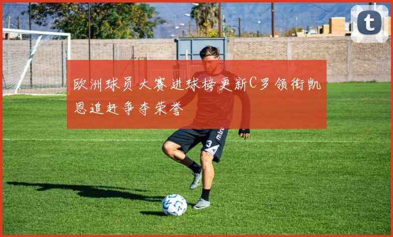 欧洲球员大赛进球榜更新C罗领衔凯恩追赶争夺荣誉