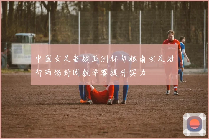 中国女足备战亚洲杯与越南女足进行两场封闭教学赛提升实力