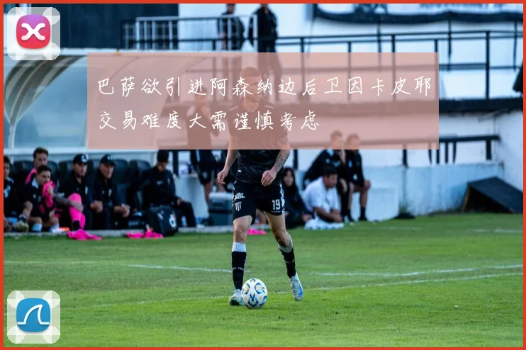 巴萨欲引进阿森纳边后卫因卡皮耶交易难度大需谨慎考虑