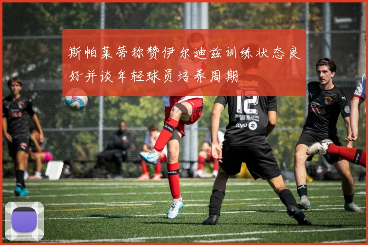 斯帕莱蒂称赞伊尔迪兹训练状态良好并谈年轻球员培养周期