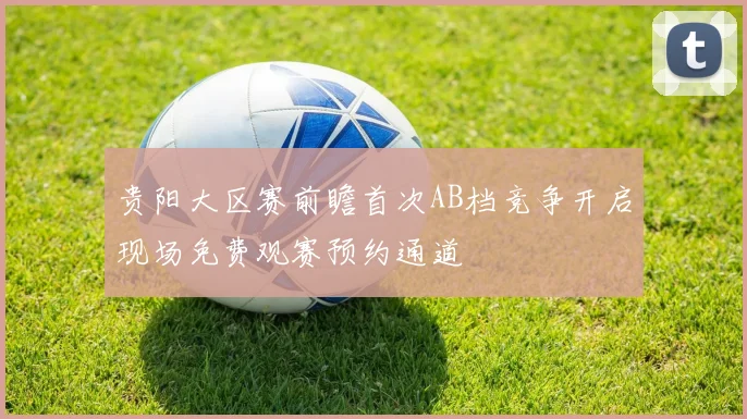 贵阳大区赛前瞻首次AB档竞争开启现场免费观赛预约通道
