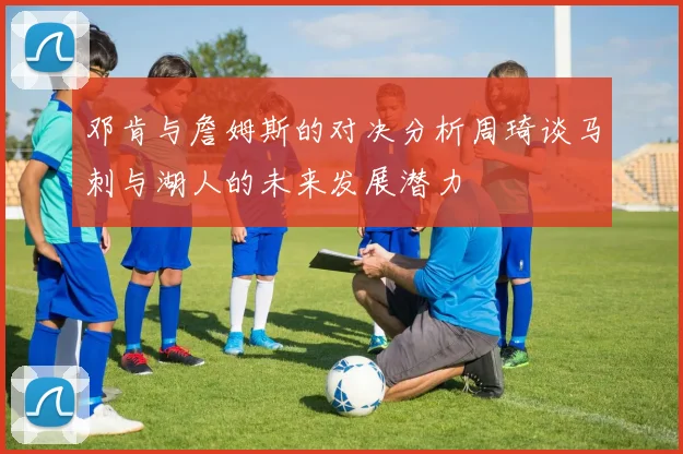 邓肯与詹姆斯的对决分析周琦谈马刺与湖人的未来发展潜力