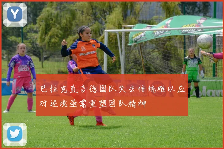 巴拉克直言德国队失去传统难以应对逆境亟需重塑团队精神