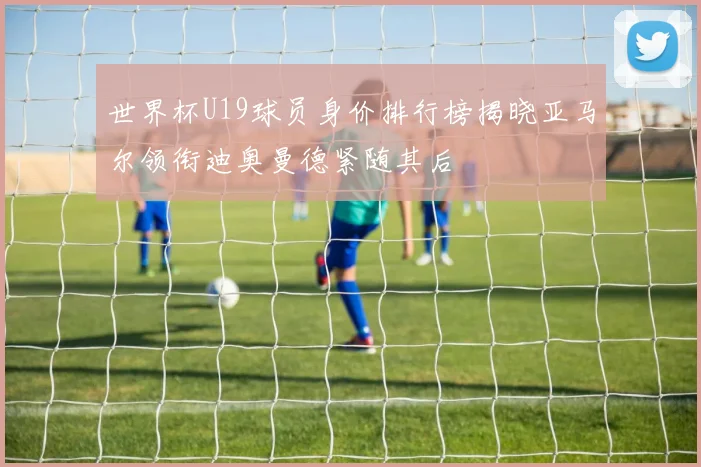 世界杯U19球员身价排行榜揭晓亚马尔领衔迪奥曼德紧随其后
