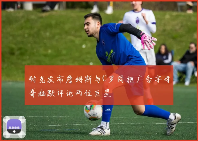 耐克发布詹姆斯与C罗同框广告字母哥幽默评论两位巨星