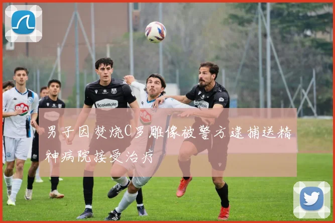 男子因焚烧C罗雕像被警方逮捕送精神病院接受治疗