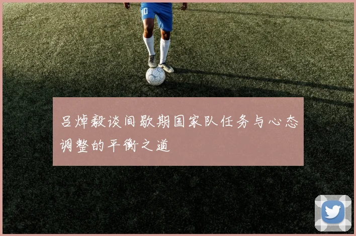 吕焯毅谈间歇期国家队任务与心态调整的平衡之道