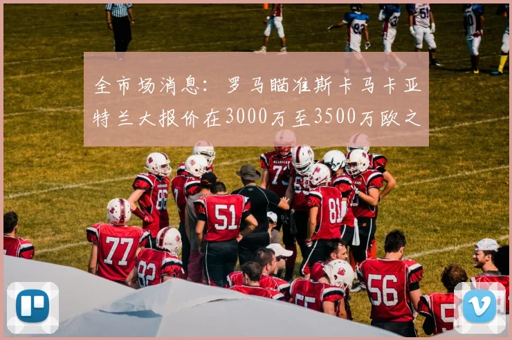 全市场消息：罗马瞄准斯卡马卡亚特兰大报价在3000万至3500万欧之间