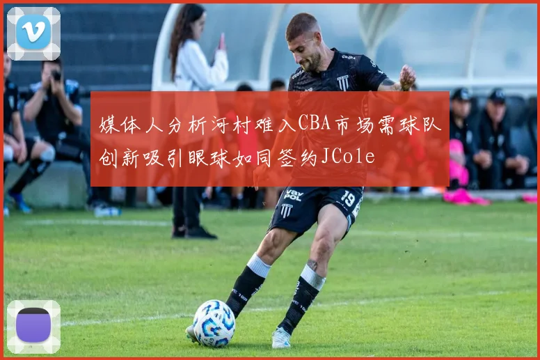 媒体人分析河村难入CBA市场需球队创新吸引眼球如同签约JCole