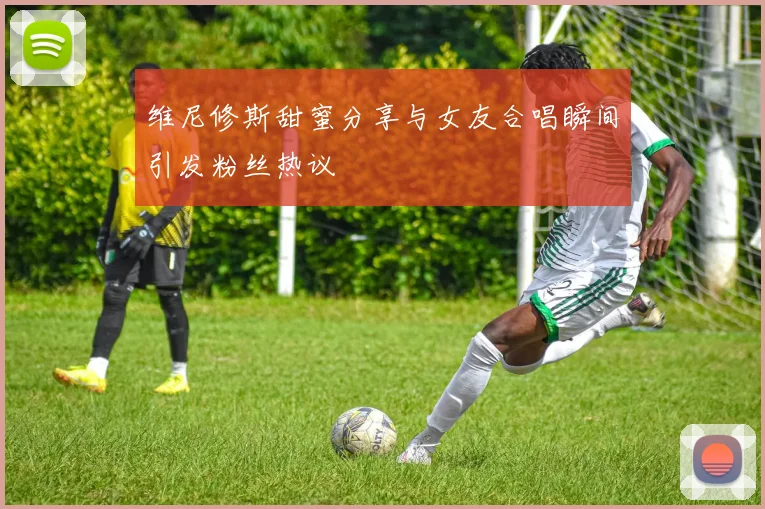维尼修斯甜蜜分享与女友合唱瞬间引发粉丝热议