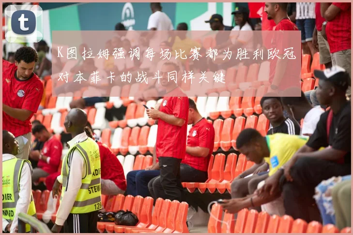 K图拉姆强调每场比赛都为胜利欧冠对本菲卡的战斗同样关键