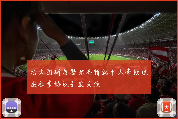 尤文图斯与瑟尔洛特就个人条款达成初步协议引发关注