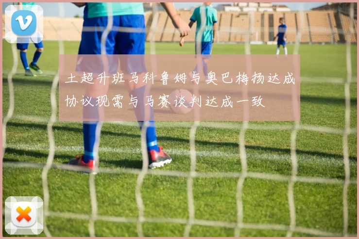 土超升班马科鲁姆与奥巴梅扬达成协议现需与马赛谈判达成一致