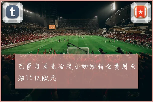 巴萨与马竞洽谈小蜘蛛转会费用或超15亿欧元