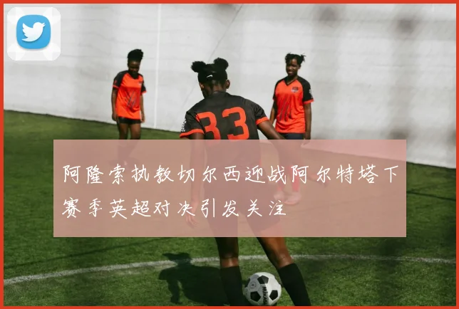 阿隆索执教切尔西迎战阿尔特塔下赛季英超对决引发关注