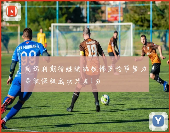 瓦诺利期待继续执教佛罗伦萨努力争取保级成功只差1分