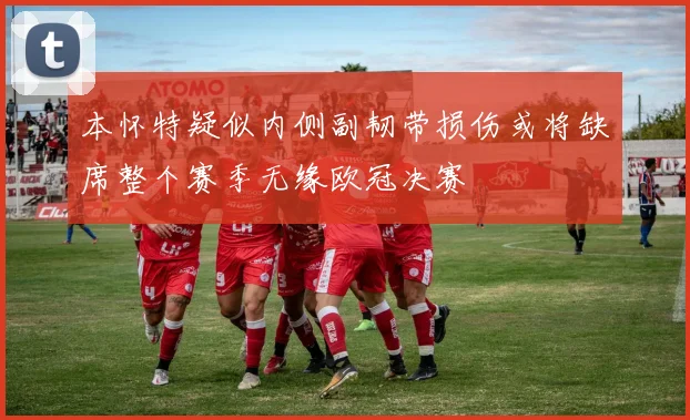 本怀特疑似内侧副韧带损伤或将缺席整个赛季无缘欧冠决赛
