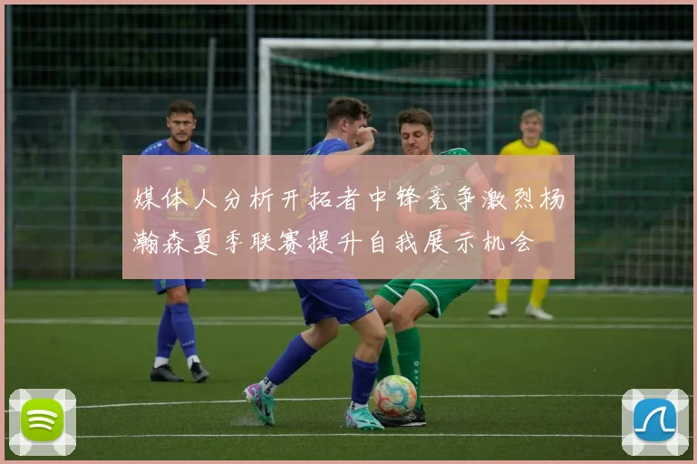媒体人分析开拓者中锋竞争激烈杨瀚森夏季联赛提升自我展示机会