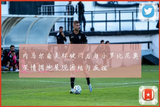 内马尔南美杯破门后与小罗比尼奥深情拥抱展现团结与友谊