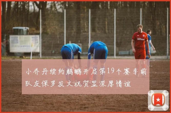 小乔丹续约鹈鹕开启第19个赛季前队友保罗发文祝贺显深厚情谊