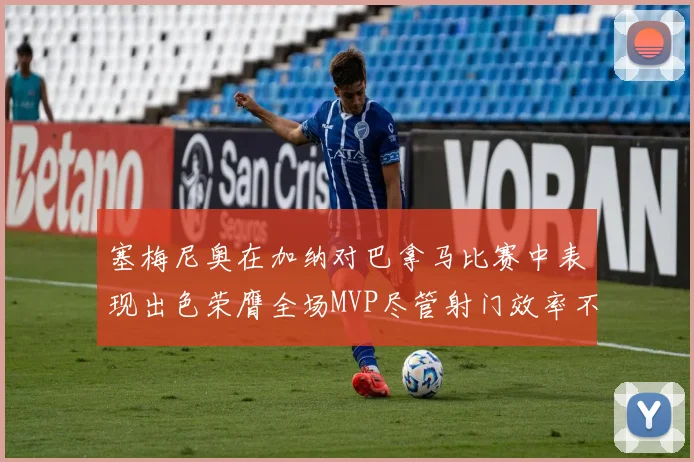 塞梅尼奥在加纳对巴拿马比赛中表现出色荣膺全场MVP尽管射门效率不佳