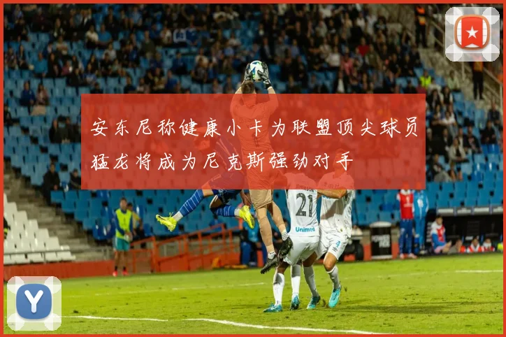 安东尼称健康小卡为联盟顶尖球员猛龙将成为尼克斯强劲对手