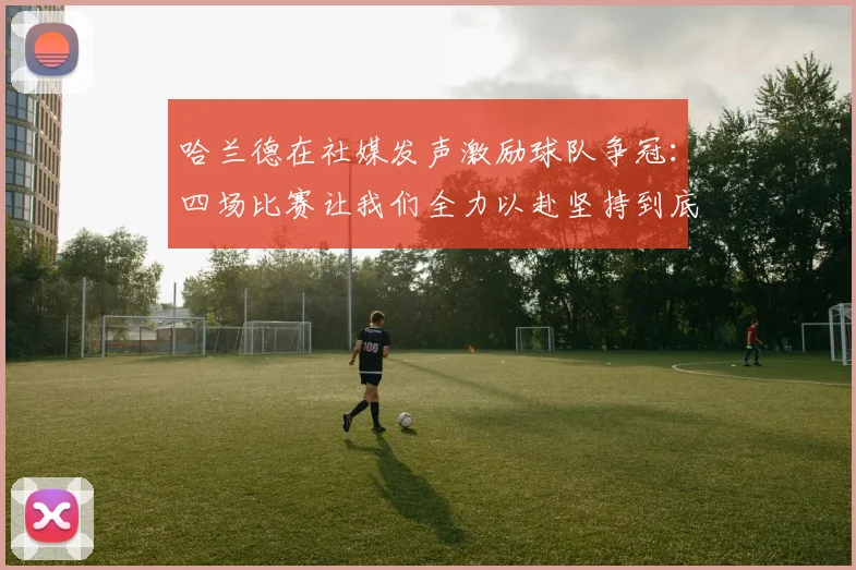 哈兰德在社媒发声激励球队争冠：四场比赛让我们全力以赴坚持到底