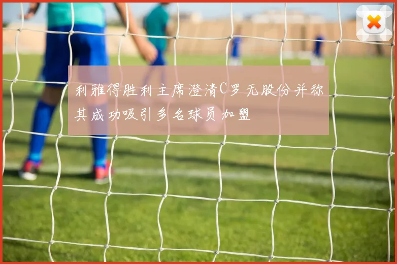 利雅得胜利主席澄清C罗无股份并称其成功吸引多名球员加盟