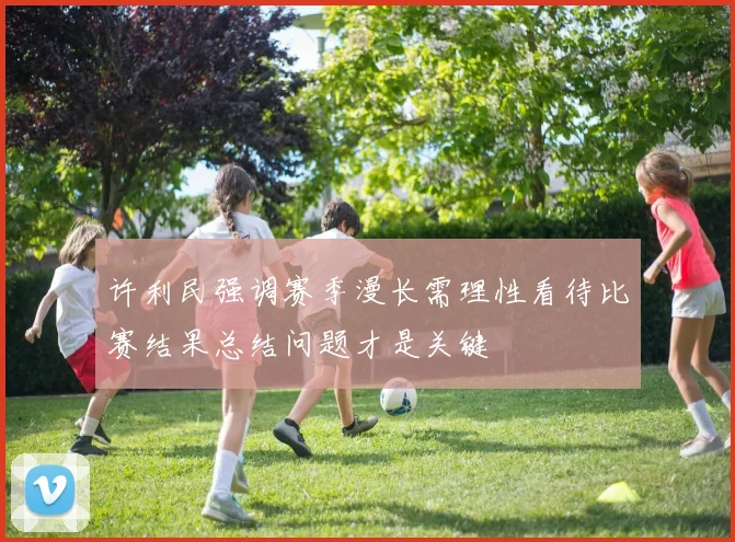 许利民强调赛季漫长需理性看待比赛结果总结问题才是关键